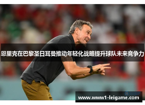 恩里克在巴黎圣日耳曼推动年轻化战略提升球队未来竞争力 恩里克在巴黎圣日耳曼推动年轻化战略提升球队未来竞争力